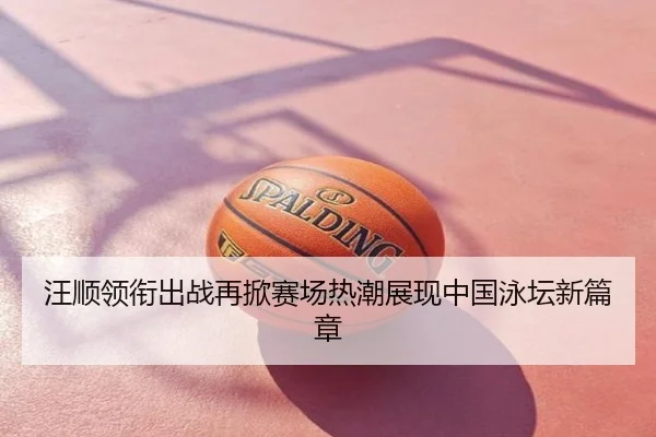 汪顺领衔出战再掀赛场热潮展现中国泳坛新篇章