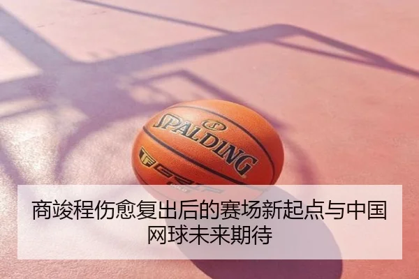 商竣程伤愈复出后的赛场新起点与中国网球未来期待